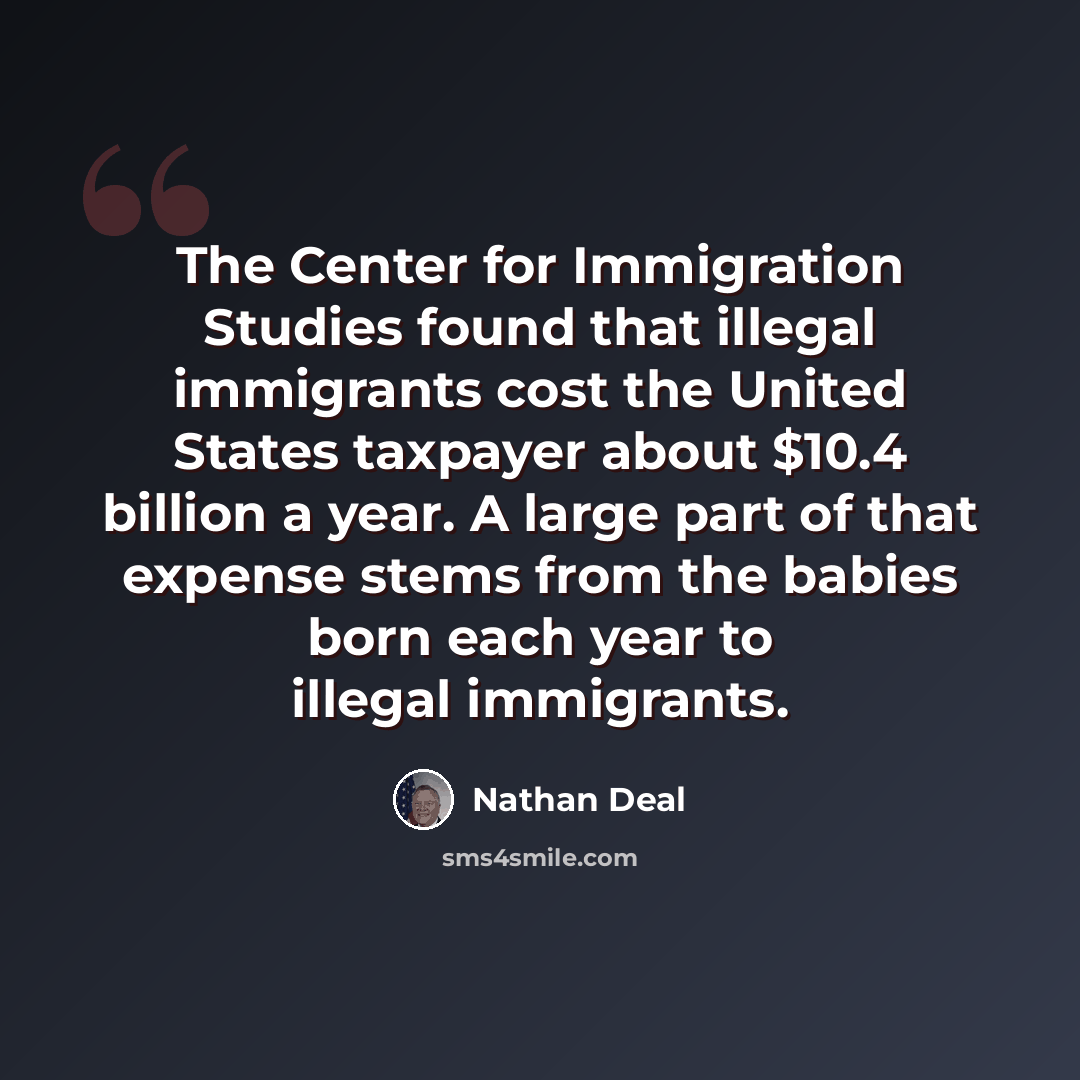 “The Center for Immigration Studies found that illegal immigrants cost the United States taxpayer about $10.4 billion a year. A large part of that expense stems from the babies born each year to illegal immigrants.” quote by Nathan Deal