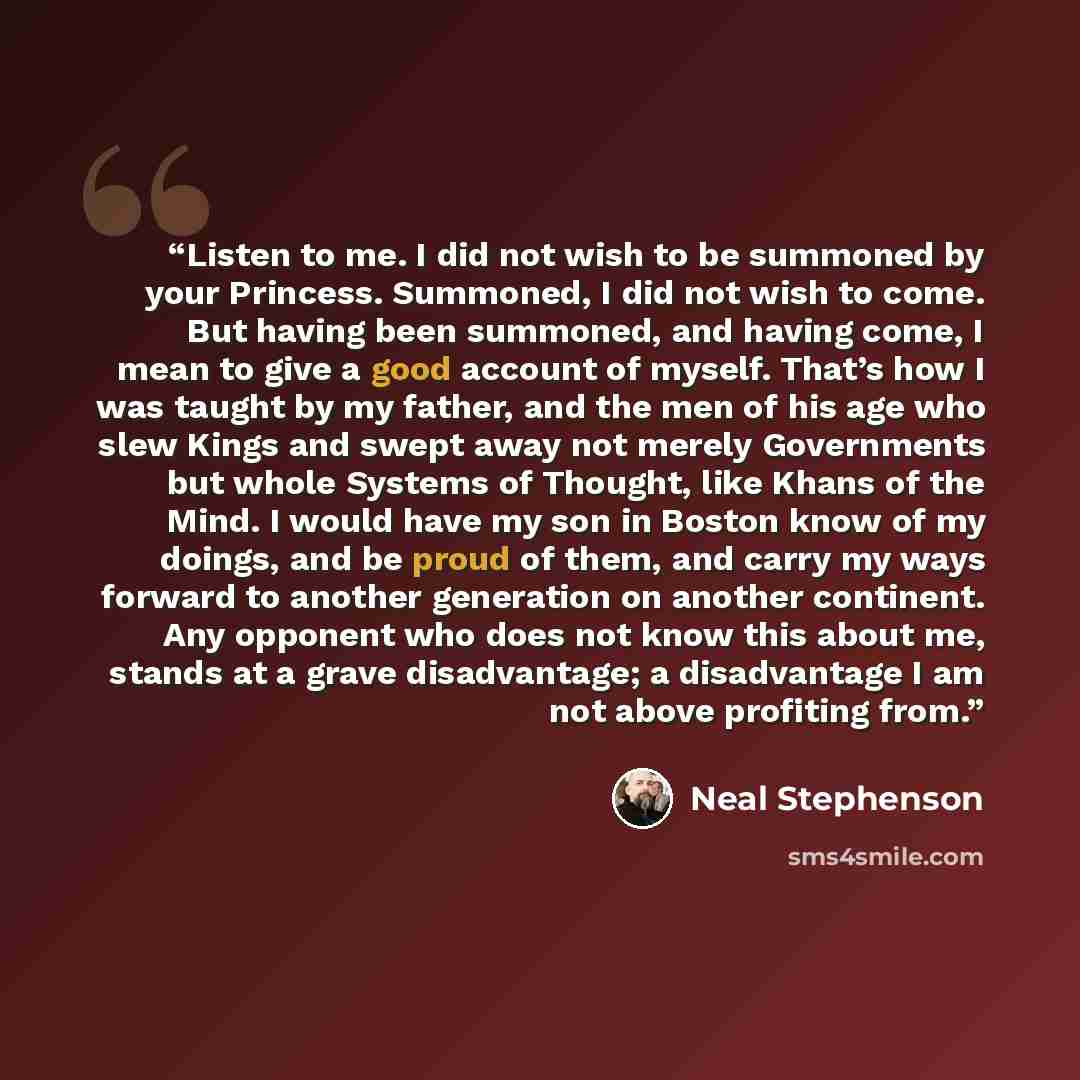 “Listen to me. I did not wish to be summoned by your Princess. Summoned, I did not wish to come. But having been summoned, and having come, I mean to give a good account of myself. That’s how I was taught by my father, and the men of his age who slew Kings and swept away not merely Governments but…” quote by Neal Stephenson