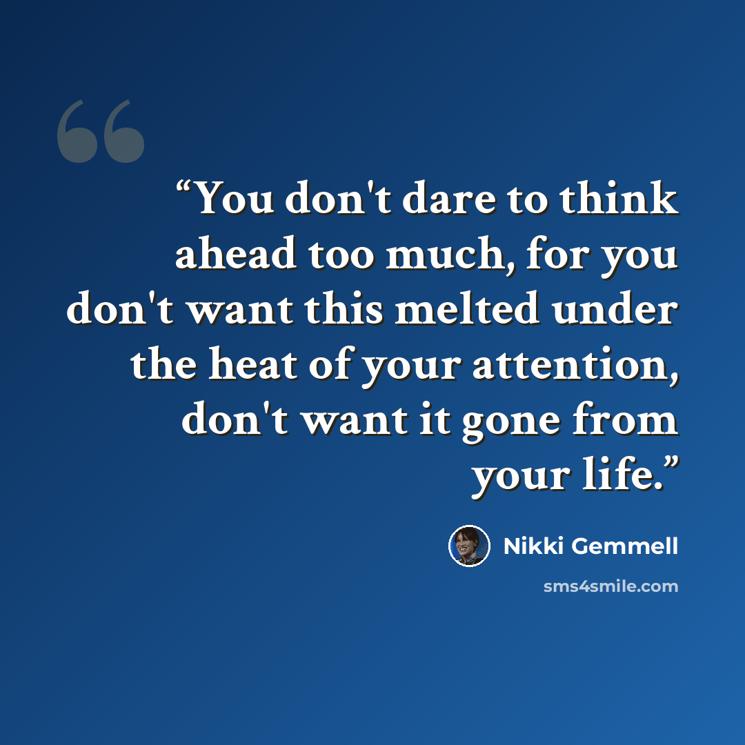 “You don't dare to think ahead too much, for you don't want this melted under the heat of your attention, don't want it gone from your life.” quote by Nikki Gemmell