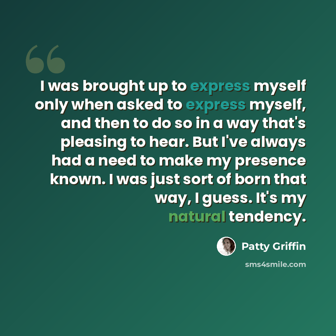 “I was brought up to express myself only when asked to express myself, and then to do so in a way that's pleasing to hear. But I've always had a need to make my presence known. I was just sort of born that way, I guess. It's my natural tendency.” quote by Patty Griffin