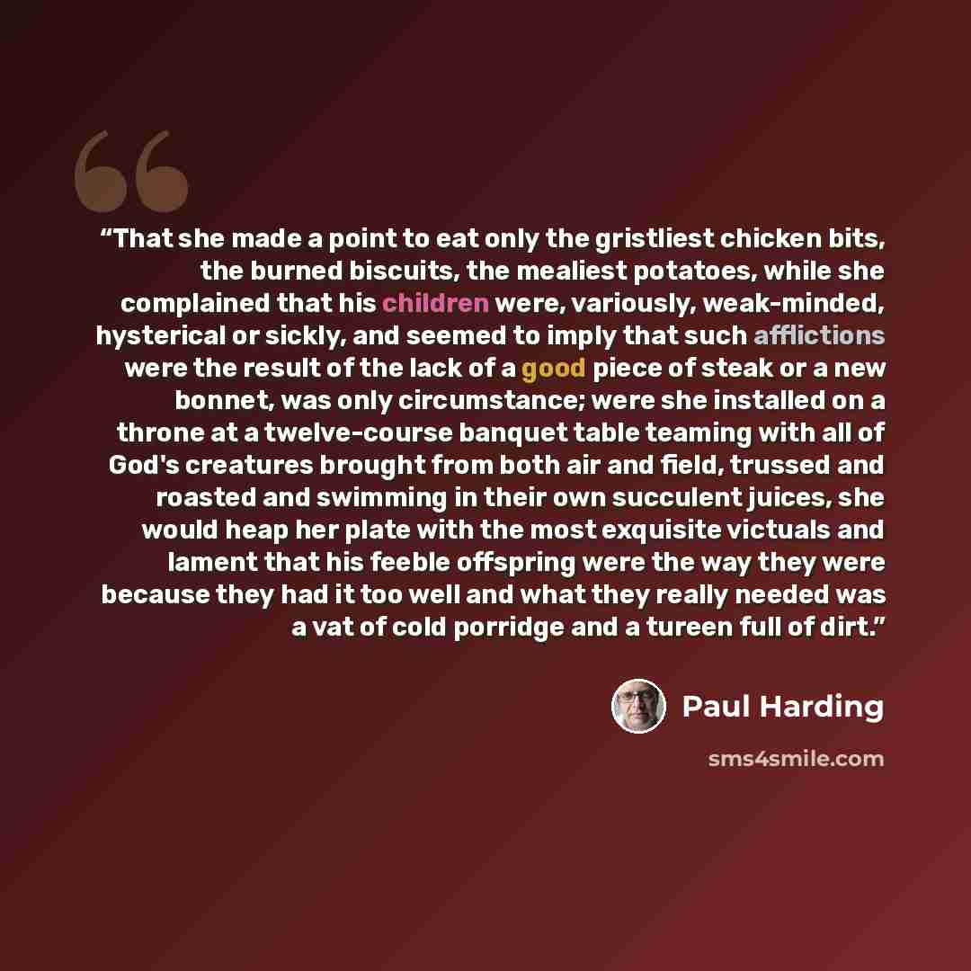 “That she made a point to eat only the gristliest chicken bits, the burned biscuits, the mealiest potatoes, while she complained that his children were, variously, weak-minded, hysterical or sickly, and seemed to imply that such afflictions were the result of the lack of a good piece of steak or a…” quote by Paul Harding