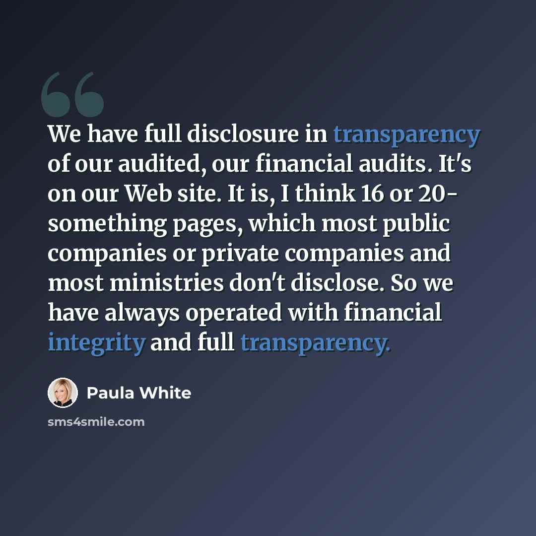 “We have full disclosure in transparency of our audited, our financial audits. It's on our Web site. It is, I think 16 or 20- something pages, which most public companies or private companies and most ministries don't disclose. So we have always operated with financial integrity and full…” quote by Paula White