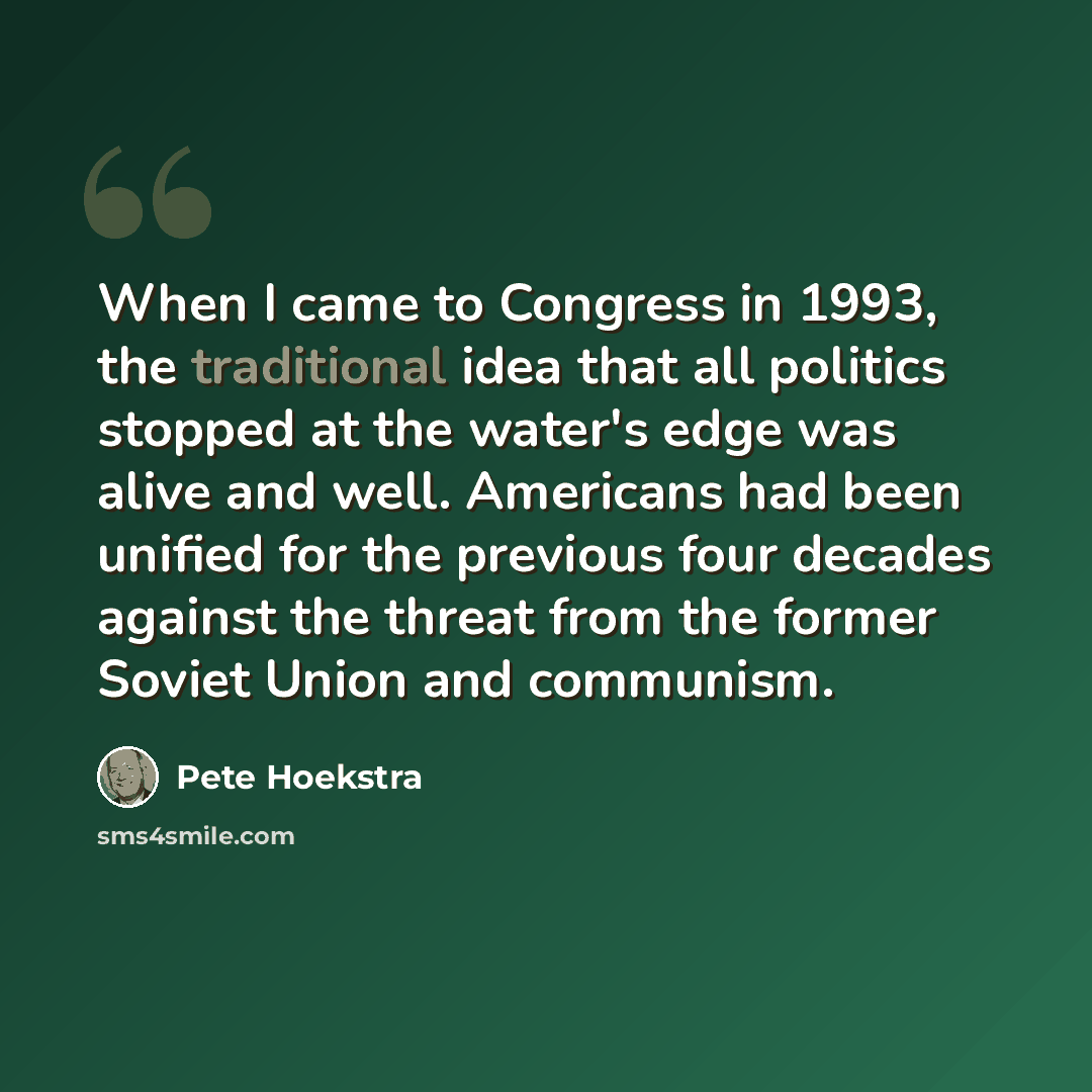 “When I came to Congress in 1993, the traditional idea that all politics stopped at the water's edge was alive and well. Americans had been unified for the previous four decades against the threat from the former Soviet Union and communism.” quote by Pete Hoekstra