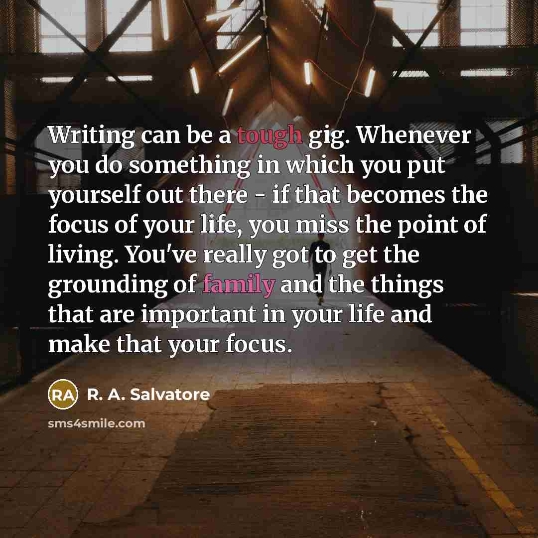 “Writing can be a tough gig. Whenever you do something in which you put yourself out there - if that becomes the focus of your life, you miss the point of living. You've really got to get the grounding of family and the things that are important in your life and make that your focus.” quote by R. A. Salvatore