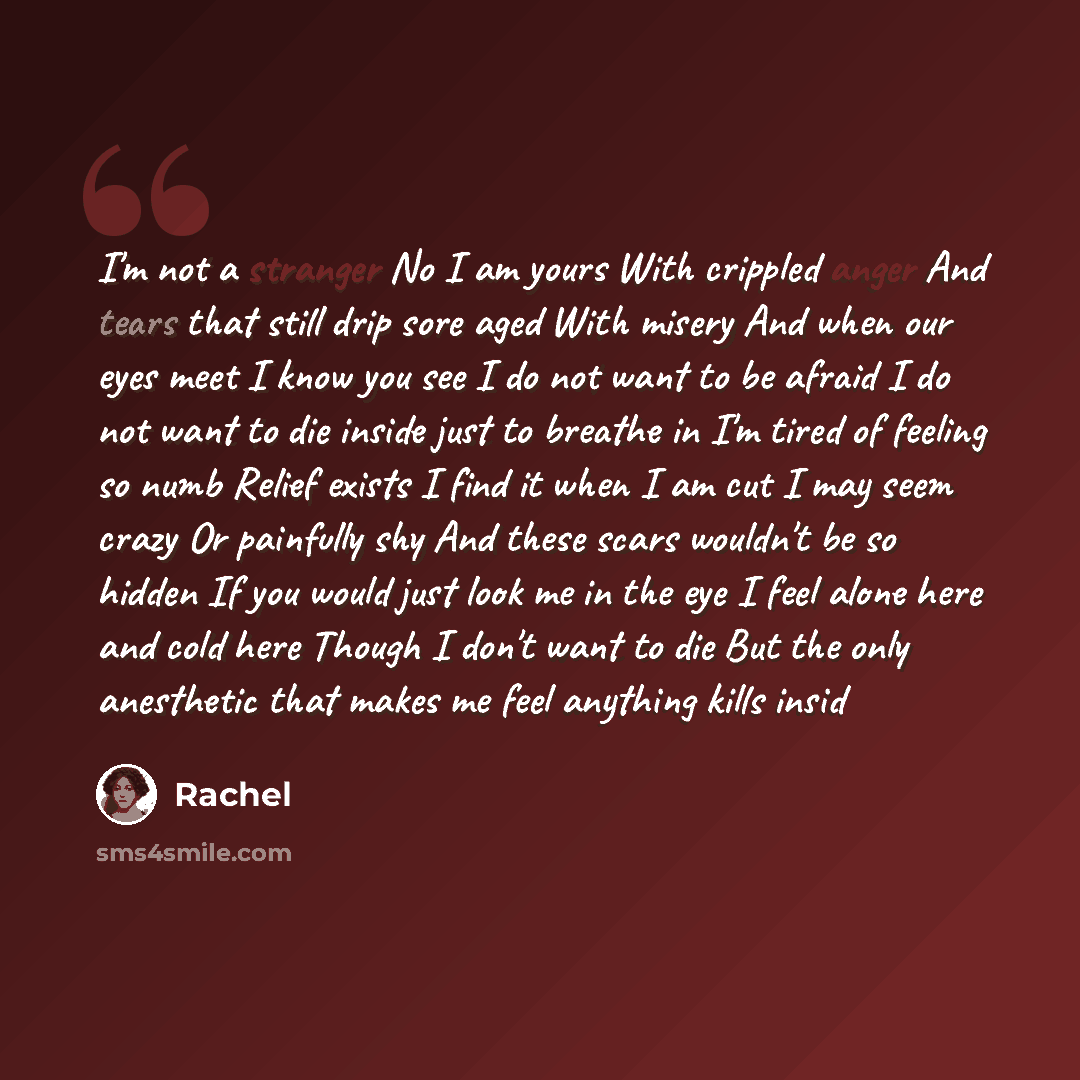 “I'm not a stranger No I am yours With crippled anger And tears that still drip sore aged With misery And when our eyes meet I know you see I do not want to be afraid I do not want to die inside just to breathe in I'm tired of feeling so numb Relief exists I find it when I am cut I may seem crazy…” quote by Rachel