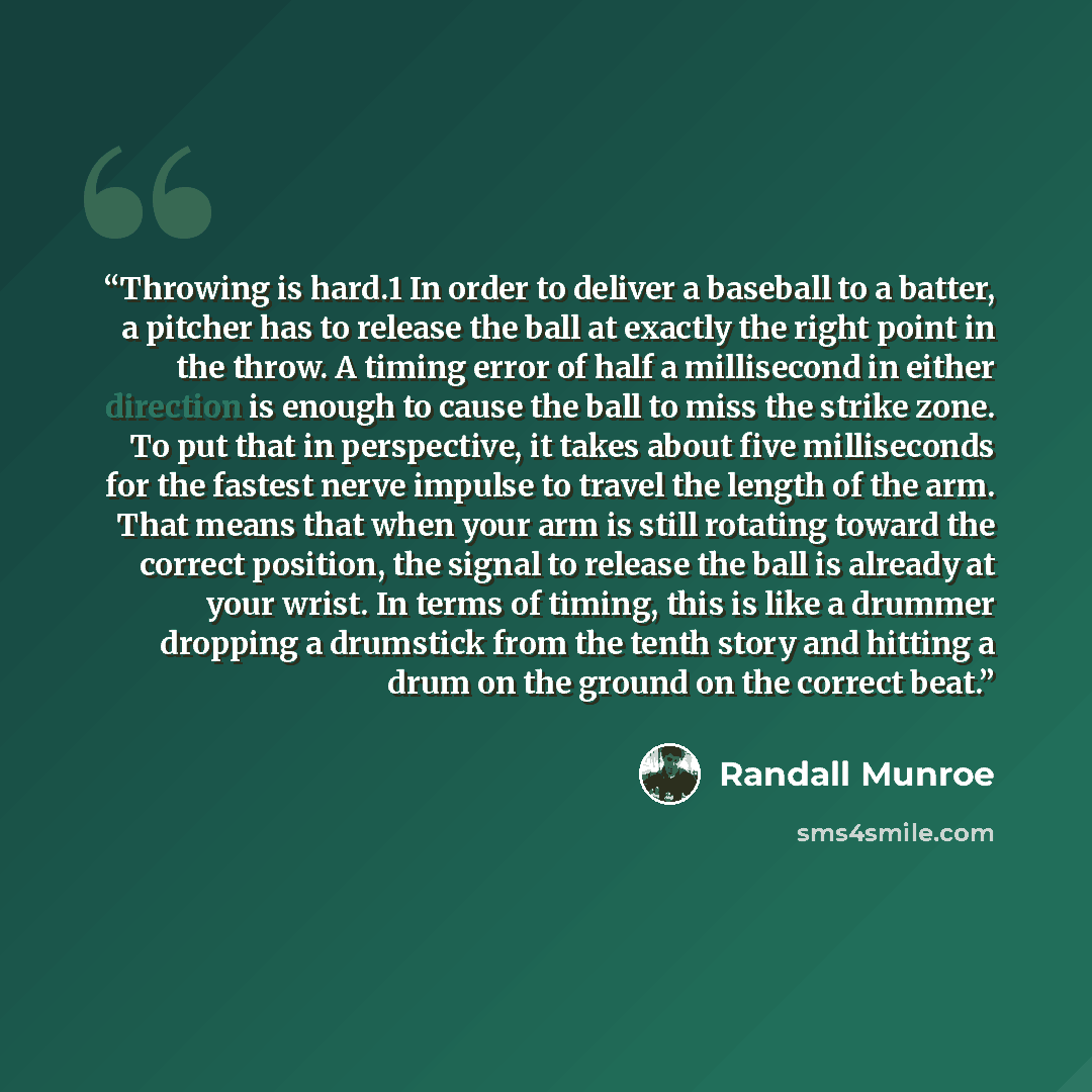 “Throwing is hard.1 In order to deliver a baseball to a batter, a pitcher has to release the ball at exactly the right point in the throw. A timing error of half a millisecond in either direction is enough to cause the ball to miss the strike zone. To put that in perspective, it takes about five…” quote by Randall Munroe