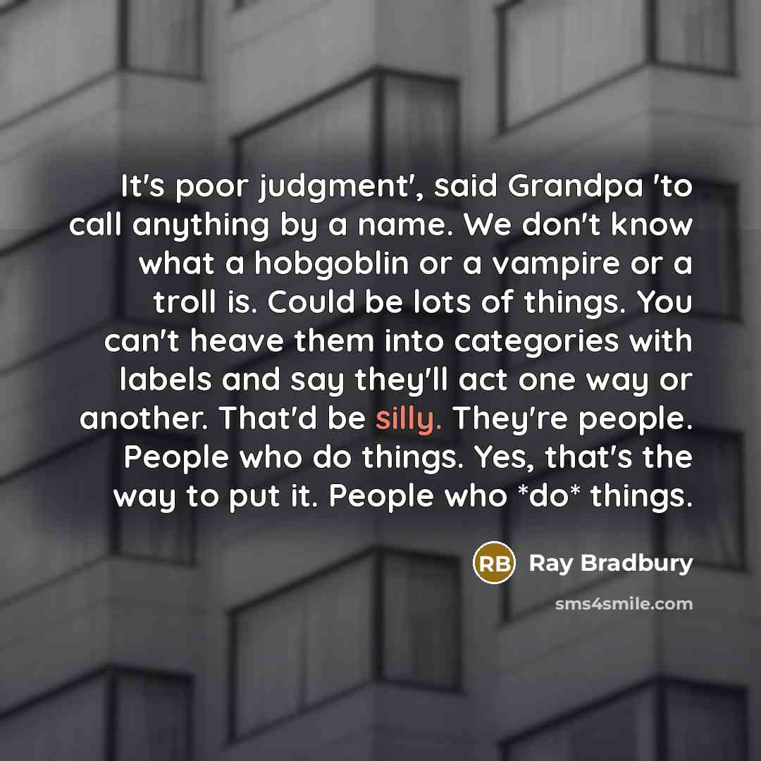 “It's poor judgment', said Grandpa 'to call anything by a name. We don't know what a hobgoblin or a vampire or a troll is. Could be lots of things. You can't heave them into categories with labels and say they'll act one way or another. That'd be silly. They're people. People who do things. Yes…” quote by Ray Bradbury
