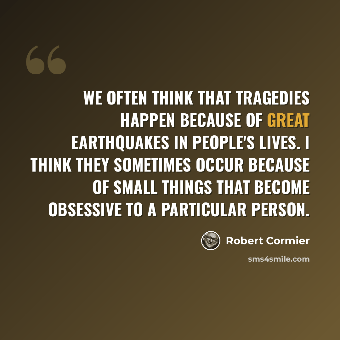 “We often think that tragedies happen because of great earthquakes in people's lives. I think they sometimes occur because of small things that become obsessive to a particular person.” quote by Robert Cormier
