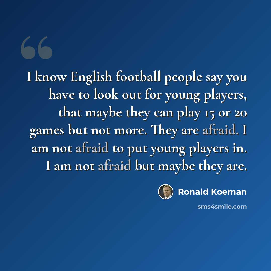 “I know English football people say you have to look out for young players, that maybe they can play 15 or 20 games but not more. They are afraid. I am not afraid to put young players in. I am not afraid but maybe they are.” quote by Ronald Koeman