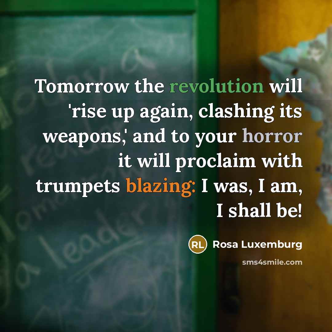 “Tomorrow the revolution will 'rise up again, clashing its weapons,' and to your horror it will proclaim with trumpets blazing: I was, I am, I shall be!” quote by Rosa Luxemburg