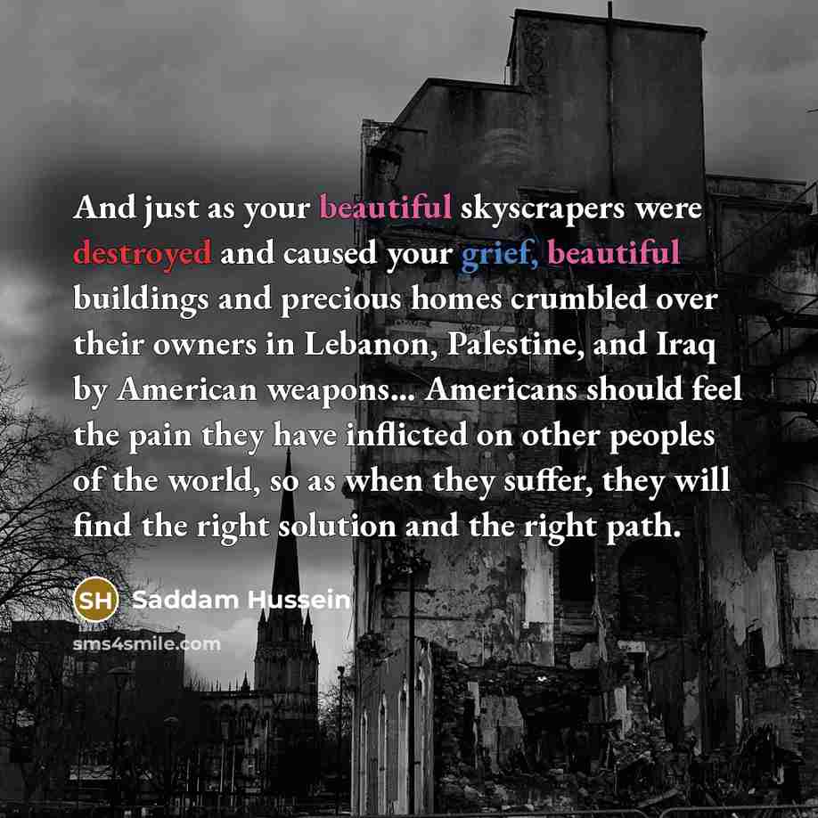 “And just as your beautiful skyscrapers were destroyed and caused your grief, beautiful buildings and precious homes crumbled over their owners in Lebanon, Palestine, and Iraq by American weapons… Americans should feel the pain they have inflicted on other peoples of the world, so as when they…” quote by Saddam Hussein