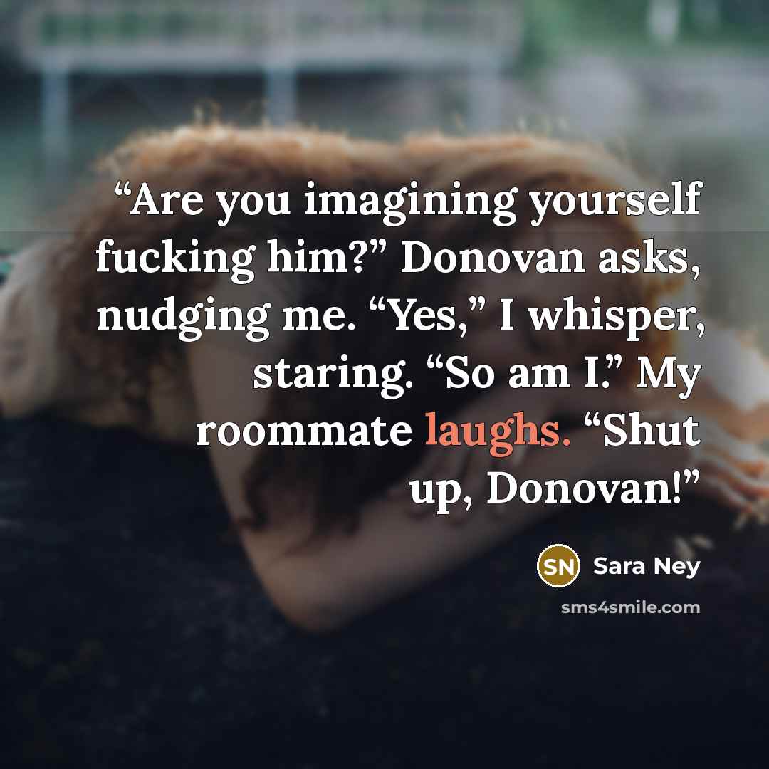 “Are you imagining yourself fucking him?” Donovan asks, nudging me. “Yes,” I whisper, staring. “So am I.” My roommate laughs. “Shut up, Donovan!” quote by Sara Ney