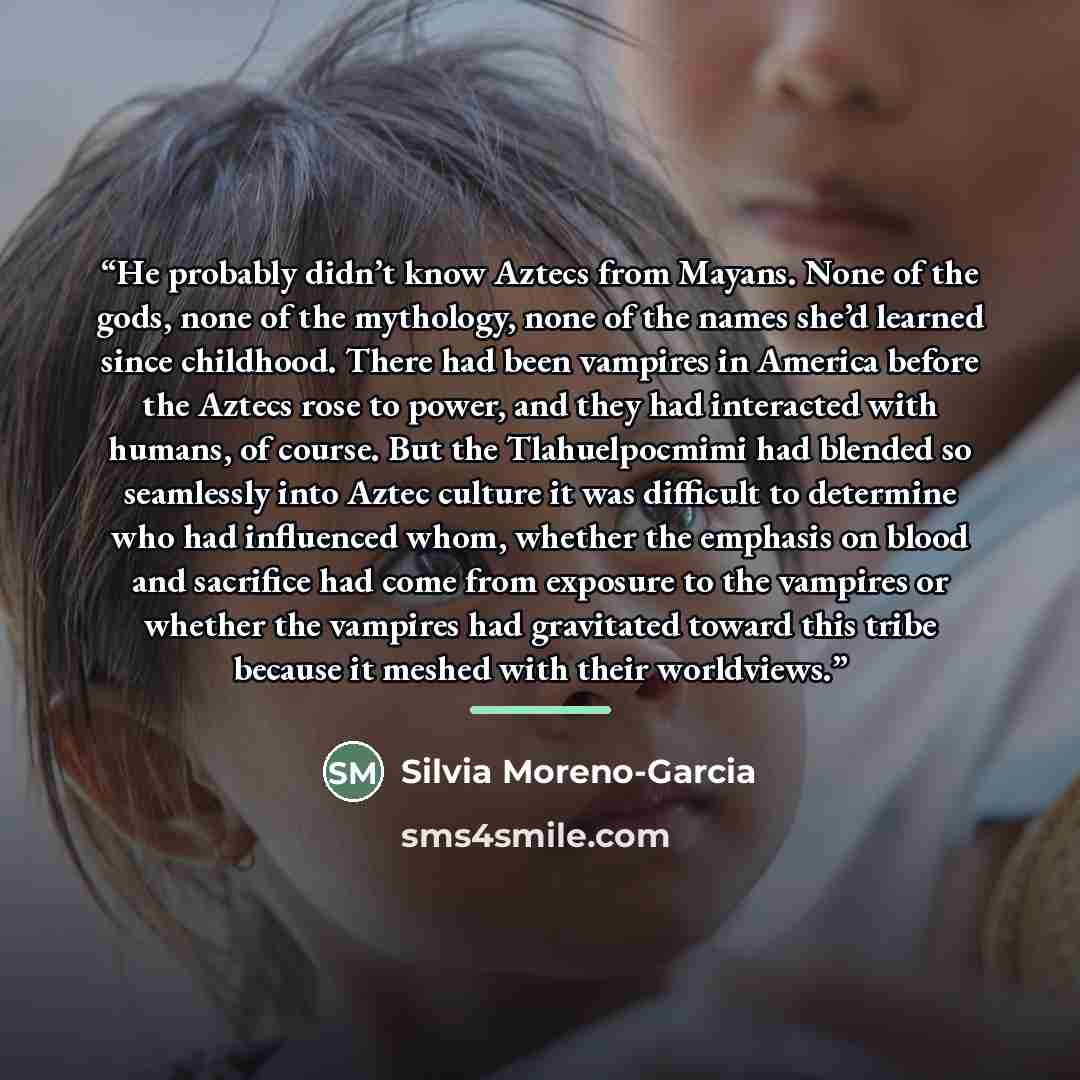 “He probably didn’t know Aztecs from Mayans. None of the gods, none of the mythology, none of the names she’d learned since childhood. There had been vampires in America before the Aztecs rose to power, and they had interacted with humans, of course. But the Tlahuelpocmimi had blended so seamlessly…” quote by Silvia Moreno-Garcia