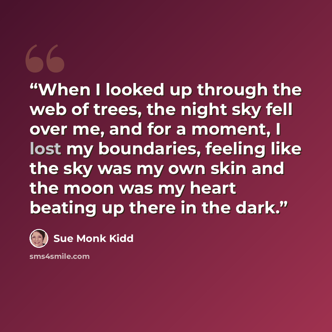 “When I looked up through the web of trees, the night sky fell over me, and for a moment, I lost my boundaries, feeling like the sky was my own skin and the moon was my heart beating up there in the dark.” quote by Sue Monk Kidd