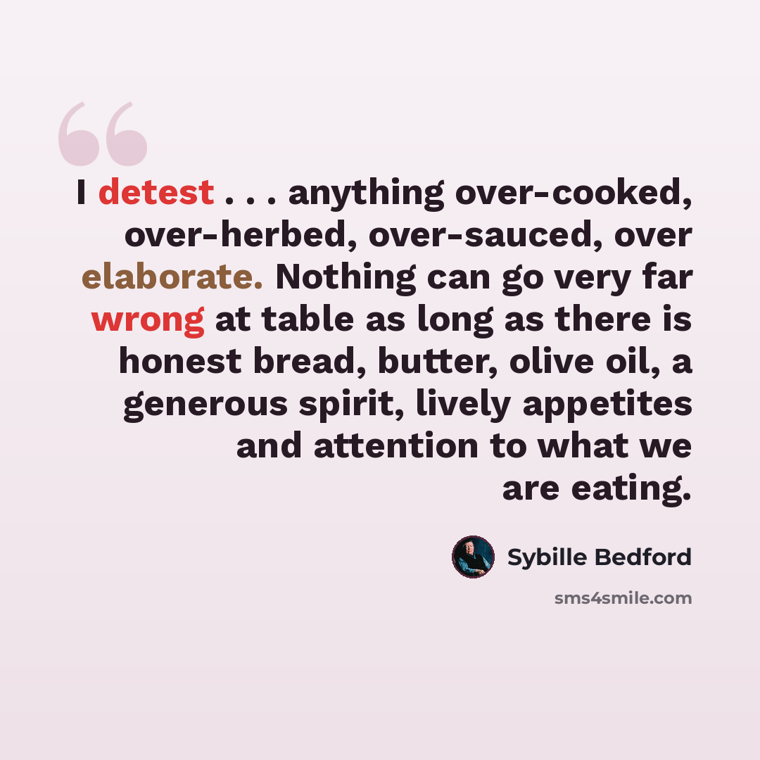 “I detest . . . anything over-cooked, over-herbed, over-sauced, over elaborate. Nothing can go very far wrong at table as long as there is honest bread, butter, olive oil, a generous spirit, lively appetites and attention to what we are eating.” quote by Sybille Bedford