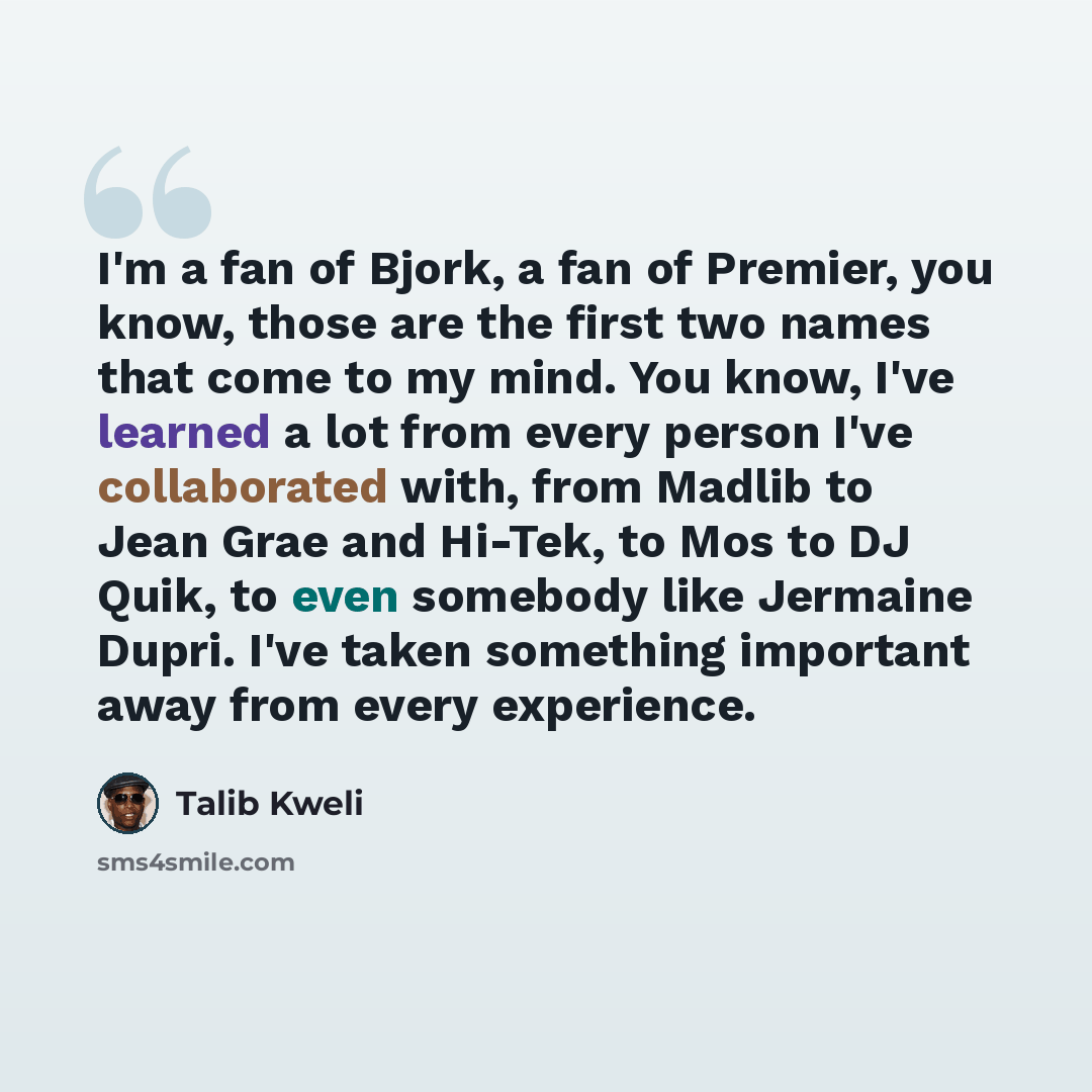 “I'm a fan of Bjork, a fan of Premier, you know, those are the first two names that come to my mind. You know, I've learned a lot from every person I've collaborated with, from Madlib to Jean Grae and Hi-Tek, to Mos to DJ Quik, to even somebody like Jermaine Dupri. I've taken something important…” quote by Talib Kweli