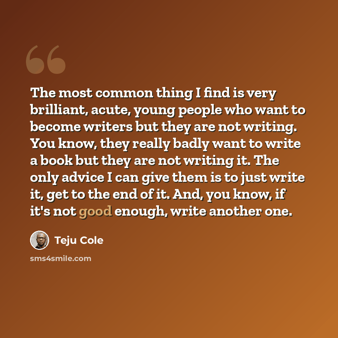 “The most common thing I find is very brilliant, acute, young people who want to become writers but they are not writing. You know, they really badly want to write a book but they are not writing it. The only advice I can give them is to just write it, get to the end of it. And, you know, if it's…” quote by Teju Cole