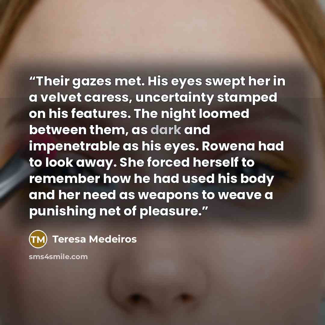 “Their gazes met. His eyes swept her in a velvet caress, uncertainty stamped on his features. The night loomed between them, as dark and impenetrable as his eyes. Rowena had to look away. She forced herself to remember how he had used his body and her need as weapons to weave a punishing net of…” quote by Teresa Medeiros