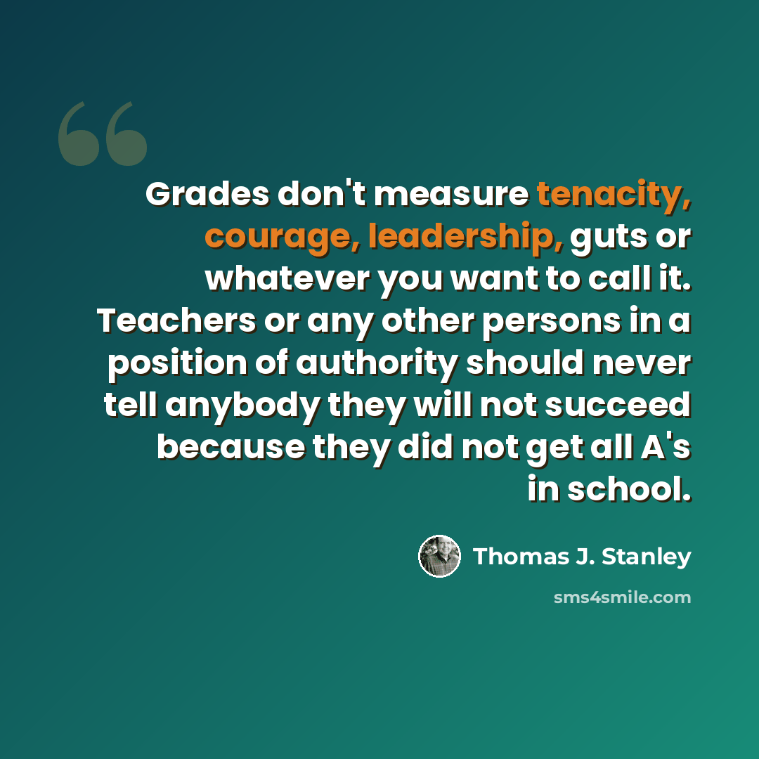 “Grades don't measure tenacity, courage, leadership, guts or whatever you want to call it. Teachers or any other persons in a position of authority should never tell anybody they will not succeed because they did not get all A's in school.” quote by Thomas J. Stanley