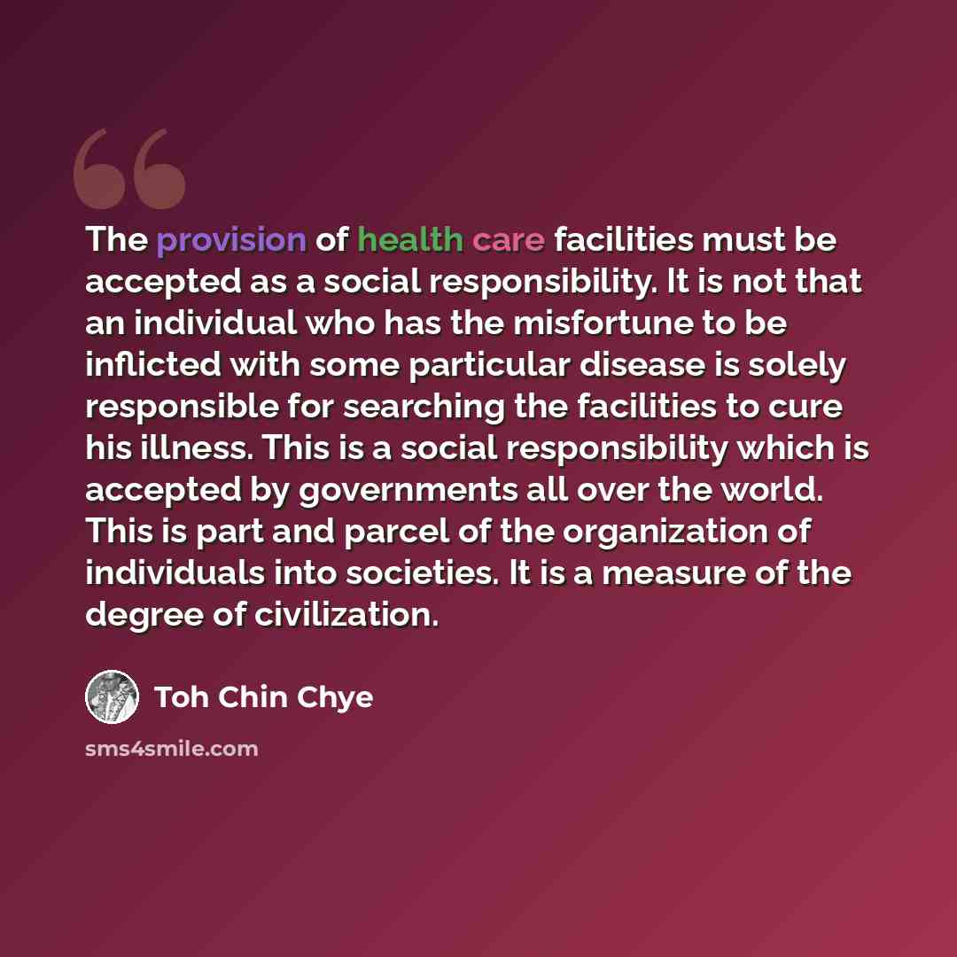 “The provision of health care facilities must be accepted as a social responsibility. It is not that an individual who has the misfortune to be inflicted with some particular disease is solely responsible for searching the facilities to cure his illness. This is a social responsibility which is…” quote by Toh Chin Chye