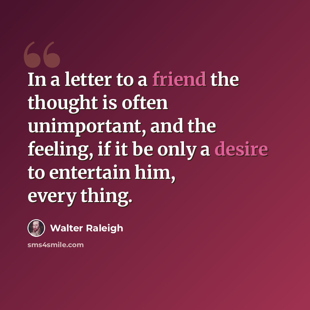 “In a letter to a friend the thought is often unimportant, and the feeling, if it be only a desire to entertain him, every thing.” quote by Walter Raleigh