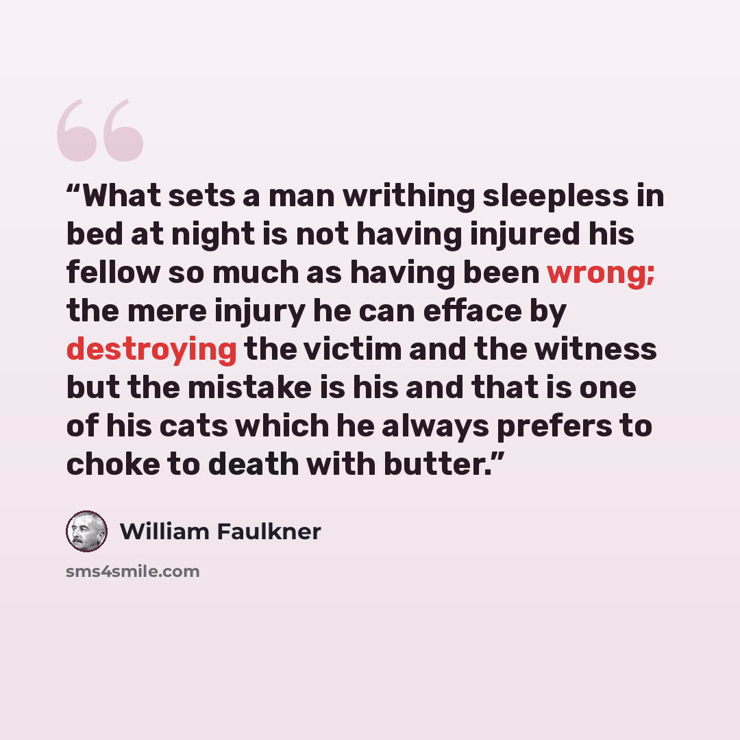 “What sets a man writhing sleepless in bed at night is not having injured his fellow so much as having been wrong; the mere injury he can efface by destroying the victim and the witness but the mistake is his and that is one of his cats which he always prefers to choke to death with butter.” quote by William Faulkner