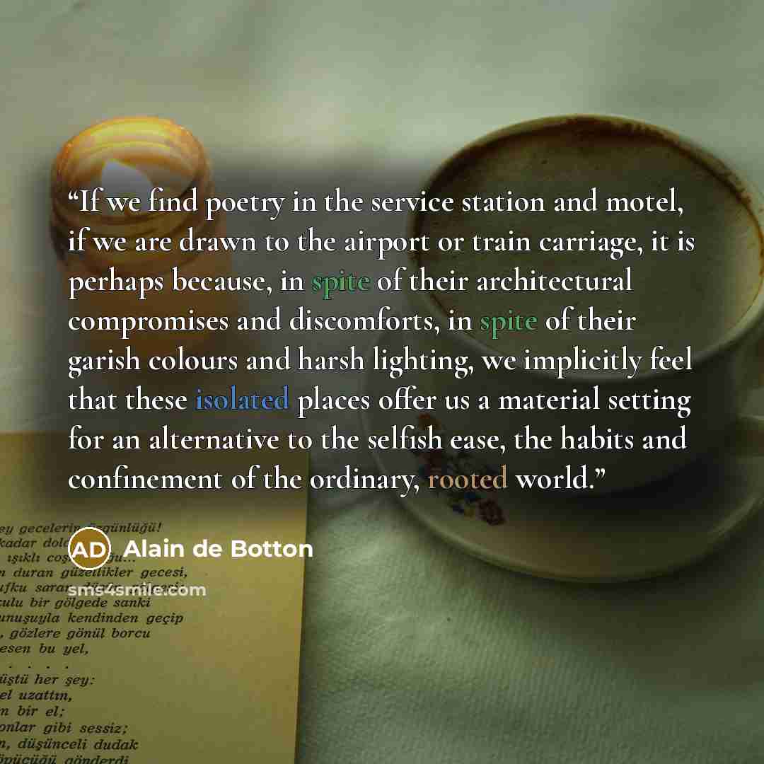 “If we find poetry in the service station and motel, if we are drawn to the airport or train carriage, it is perhaps because, in spite of their architectural compromises and discomforts, in spite of their garish colours and harsh lighting, we implicitly feel that these isolated places offer us a…” quote by Alain de Botton