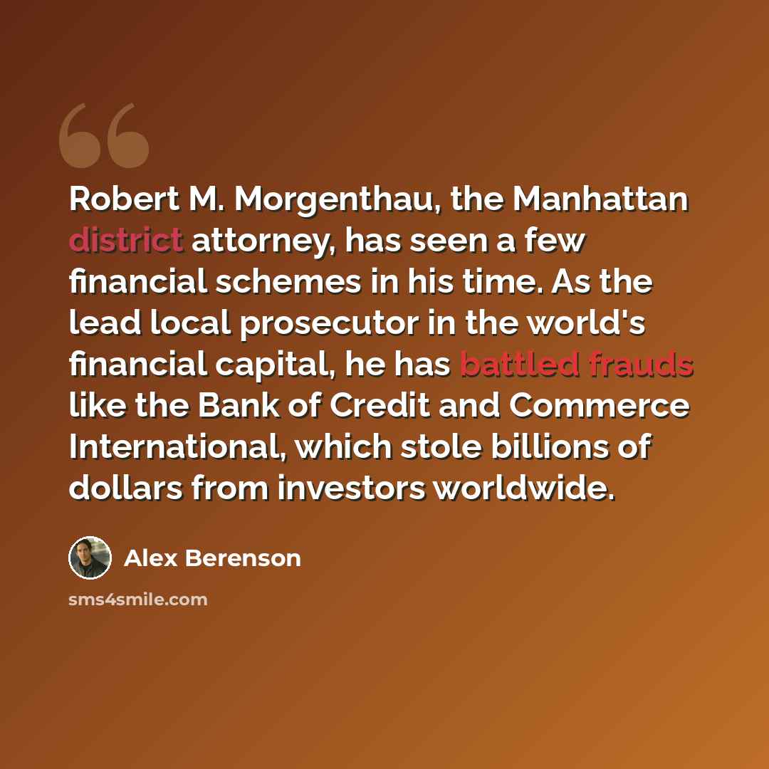 “Robert M. Morgenthau, the Manhattan district attorney, has seen a few financial schemes in his time. As the lead local prosecutor in the world's financial capital, he has battled frauds like the Bank of Credit and Commerce International, which stole billions of dollars from investors worldwide.” quote by Alex Berenson