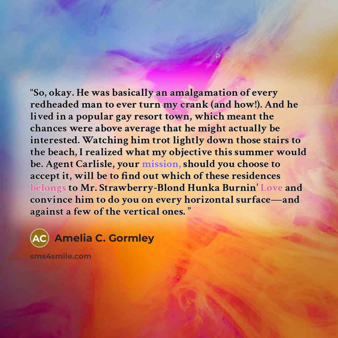 “So, okay. He was basically an amalgamation of every redheaded man to ever turn my crank (and how!). And he lived in a popular gay resort town, which meant the chances were above average that he might actually be interested. Watching him trot lightly down those stairs to the beach, I realized what…” quote by Amelia C. Gormley