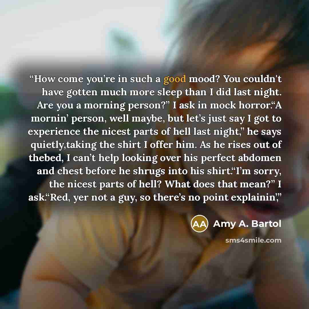 “How come you’re in such a good mood? You couldn't have gotten much more sleep than I did last night. Are you a morning person?” I ask in mock horror.“A mornin’ person, well maybe, but let’s just say I got to experience the nicest parts of hell last night,” he says quietly,taking the shirt I offer…” quote by Amy A. Bartol