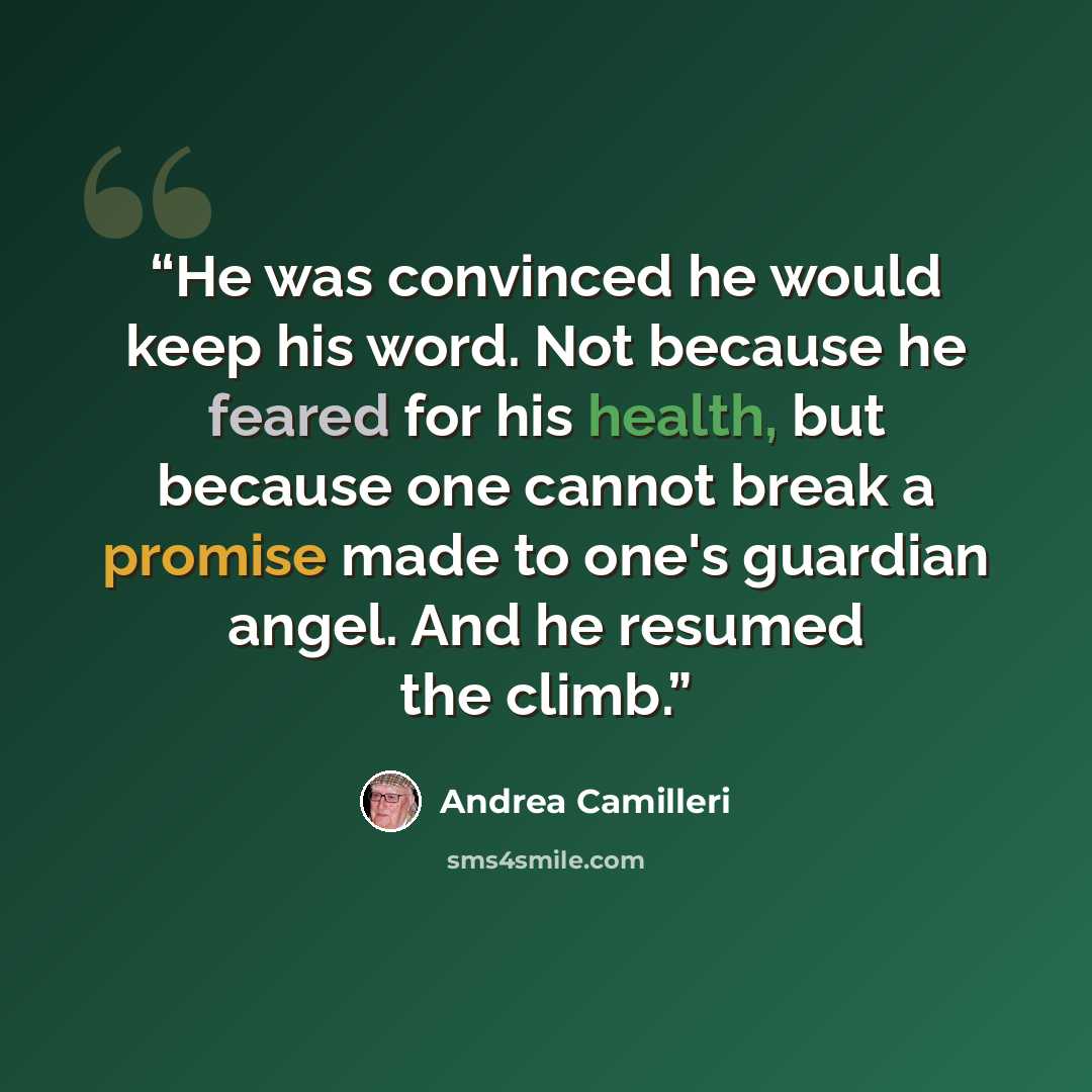 “He was convinced he would keep his word. Not because he feared for his health, but because one cannot break a promise made to one's guardian angel. And he resumed the climb.” quote by Andrea Camilleri