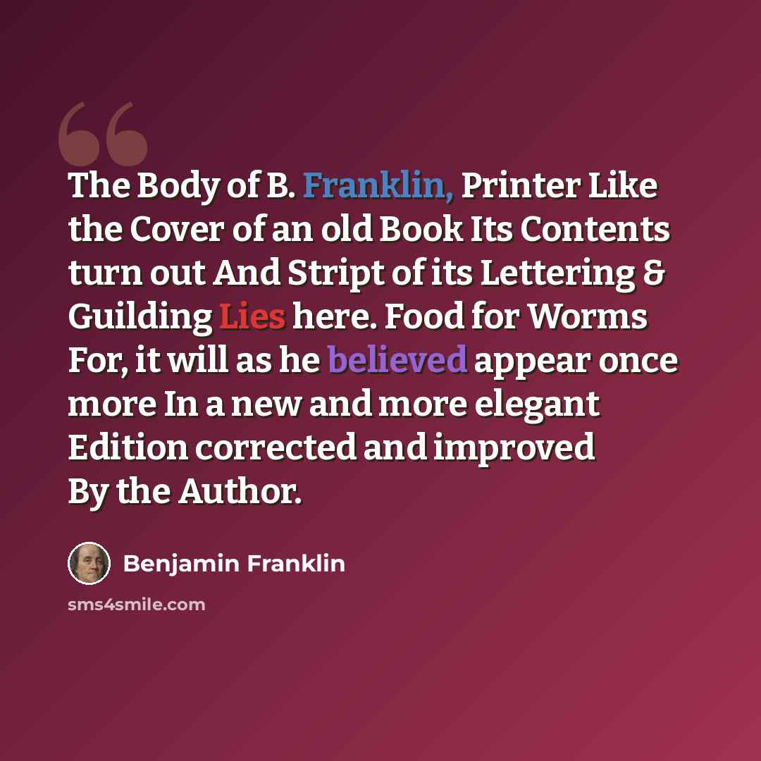 “The Body of B. Franklin, Printer Like the Cover of an old Book Its Contents turn out And Stript of its Lettering & Guilding Lies here. Food for Worms For, it will as he believed appear once more In a new and more elegant Edition corrected and improved By the Author.” quote by Benjamin Franklin