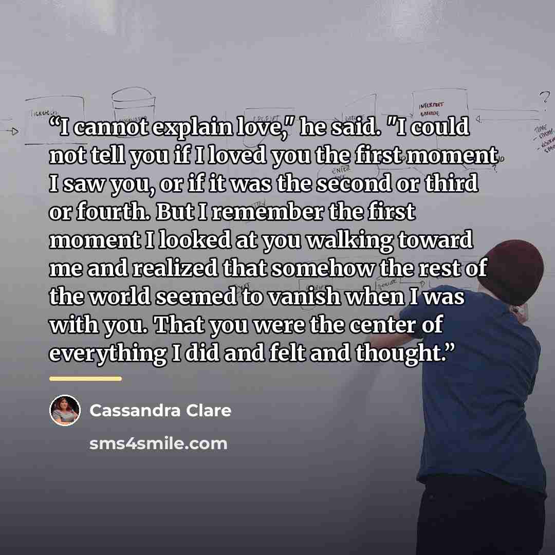 “I cannot explain love," he said. "I could not tell you if I loved you the first moment I saw you, or if it was the second or third or fourth. But I remember the first moment I looked at you walking toward me and realized that somehow the rest of the world seemed to vanish when I was with you. That…” quote by Cassandra Clare