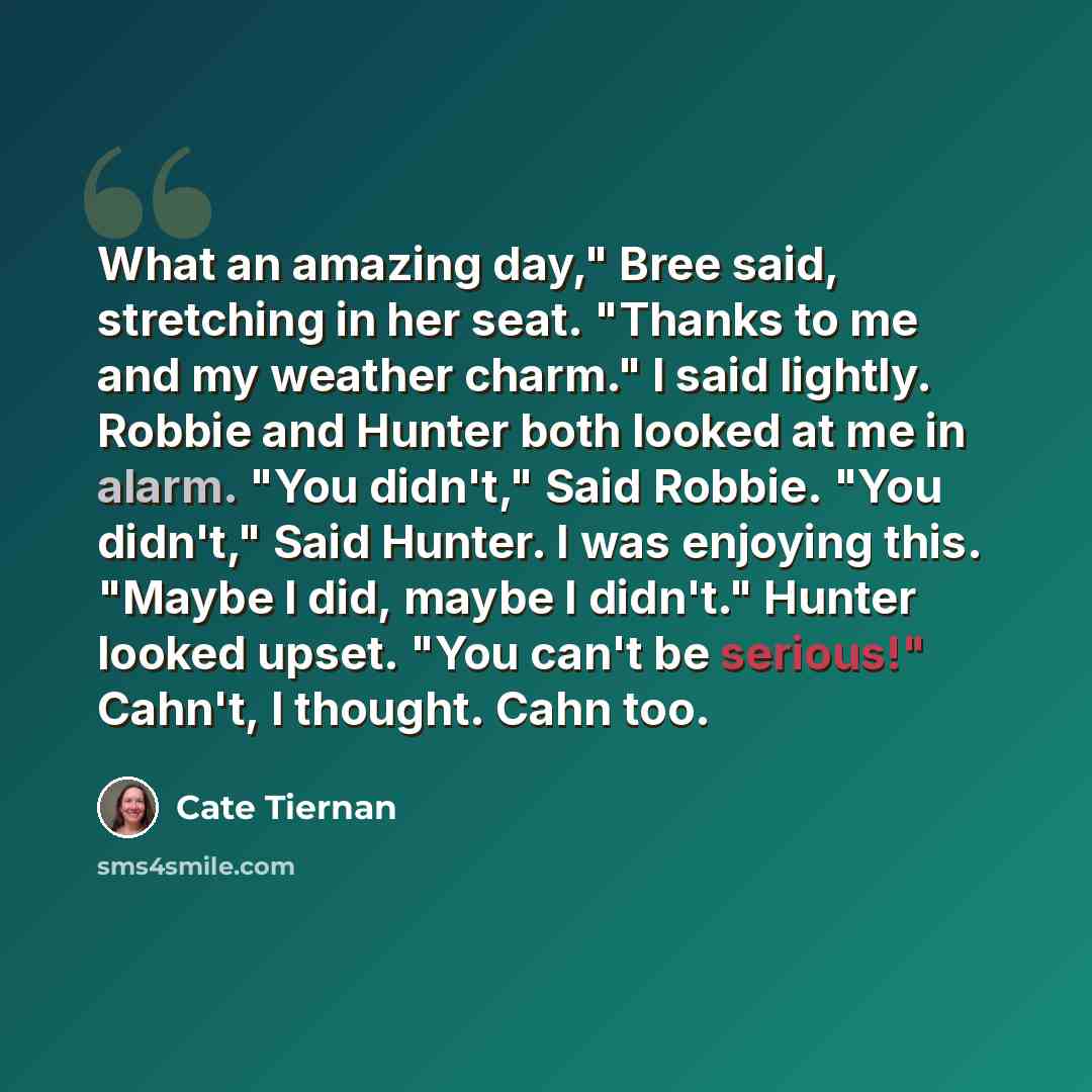 “What an amazing day," Bree said, stretching in her seat. "Thanks to me and my weather charm." I said lightly. Robbie and Hunter both looked at me in alarm. "You didn't," Said Robbie. "You didn't," Said Hunter. I was enjoying this. "Maybe I did, maybe I didn't." Hunter looked upset. "You can't be…” quote by Cate Tiernan