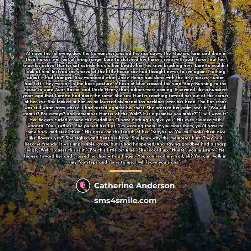 “At noon the following day, the Comanches crested the rise above the Masters farm and drew in their horses, well out of firing range. Loretta clutched her horse’s reins with such force that her knuckles ached. Hunter sat astride his stallion beside her, his knee brushing hers. Loretta couldn’t look…” quote by Catherine Anderson