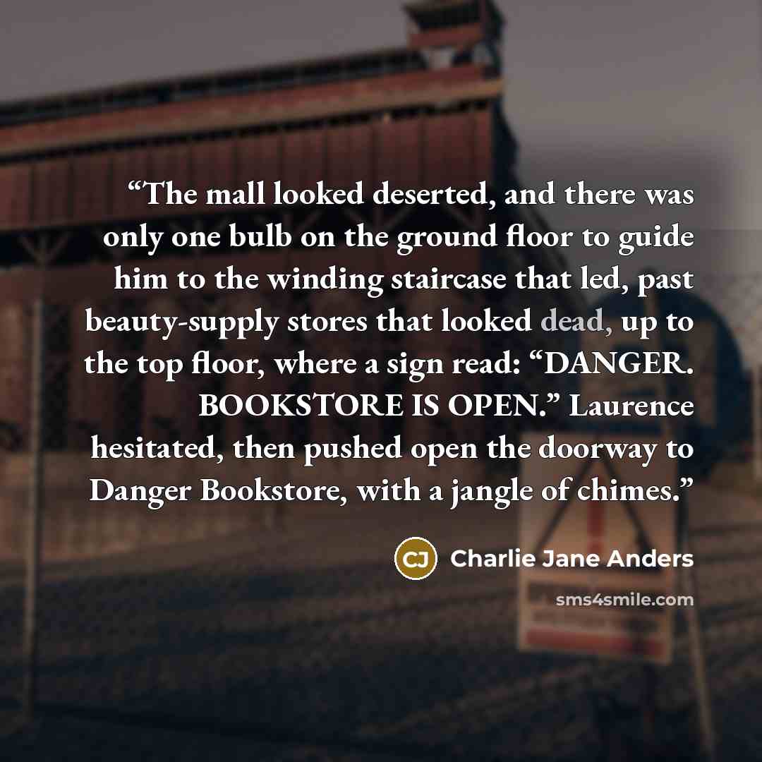 “The mall looked deserted, and there was only one bulb on the ground floor to guide him to the winding staircase that led, past beauty-supply stores that looked dead, up to the top floor, where a sign read: “DANGER. BOOKSTORE IS OPEN.” Laurence hesitated, then pushed open the doorway to Danger…” quote by Charlie Jane Anders