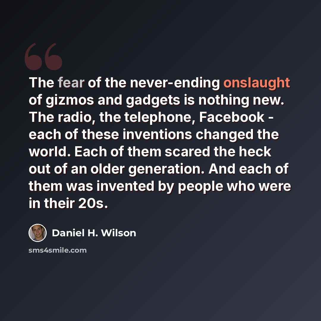“The fear of the never-ending onslaught of gizmos and gadgets is nothing new. The radio, the telephone, Facebook - each of these inventions changed the world. Each of them scared the heck out of an older generation. And each of them was invented by people who were in their 20s.” quote by Daniel H. Wilson