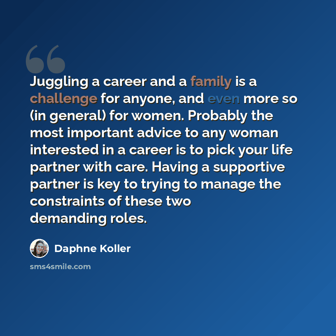 “Juggling a career and a family is a challenge for anyone, and even more so (in general) for women. Probably the most important advice to any woman interested in a career is to pick your life partner with care. Having a supportive partner is key to trying to manage the constraints of these two…” quote by Daphne Koller
