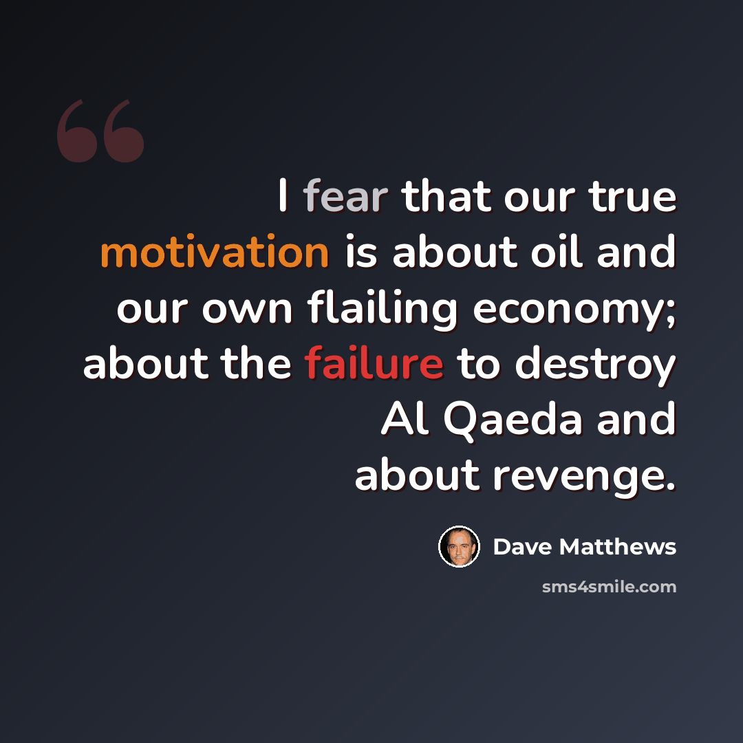 “I fear that our true motivation is about oil and our own flailing economy; about the failure to destroy Al Qaeda and about revenge.” quote by Dave Matthews