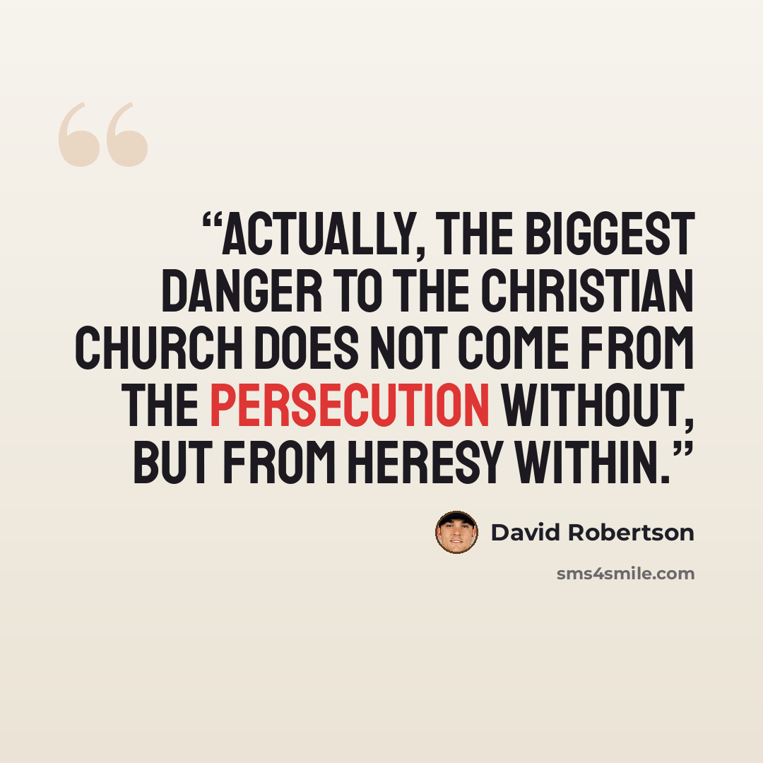 “Actually, the biggest danger to the Christian church does not come from the persecution without, but from heresy within.” quote by David Robertson