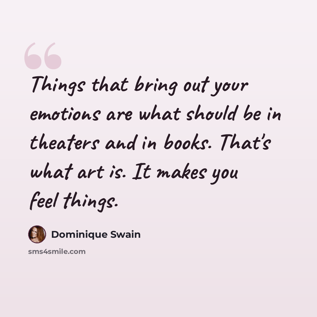 “Things that bring out your emotions are what should be in theaters and in books. That's what art is. It makes you feel things.” quote by Dominique Swain
