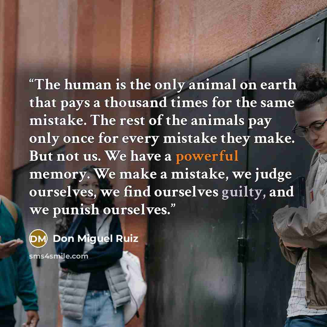 “The human is the only animal on earth that pays a thousand times for the same mistake. The rest of the animals pay only once for every mistake they make. But not us. We have a powerful memory. We make a mistake, we judge ourselves, we find ourselves guilty, and we punish ourselves.” quote by Don Miguel Ruiz