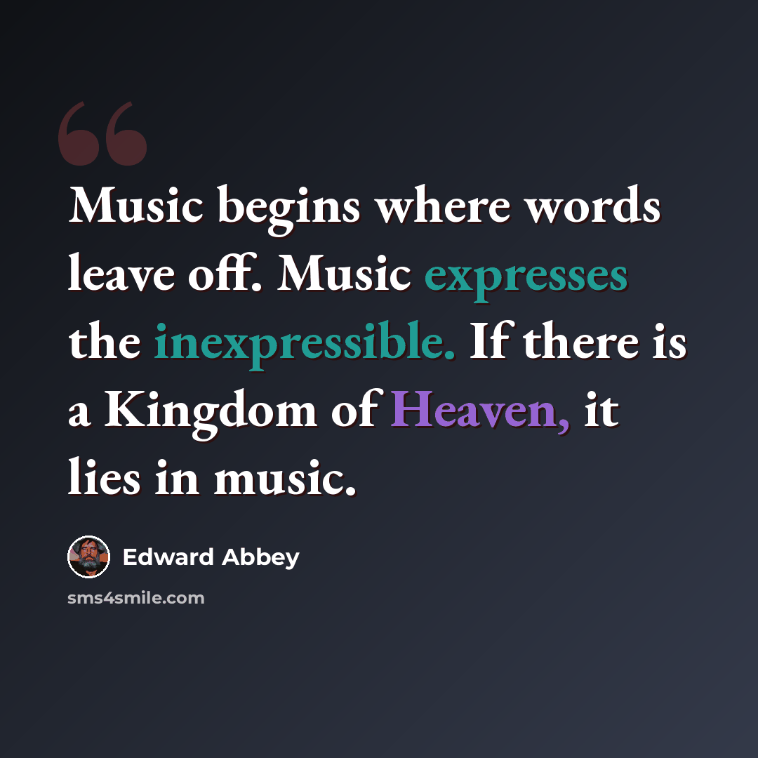“Music begins where words leave off. Music expresses the inexpressible. If there is a Kingdom of Heaven, it lies in music.” quote by Edward Abbey