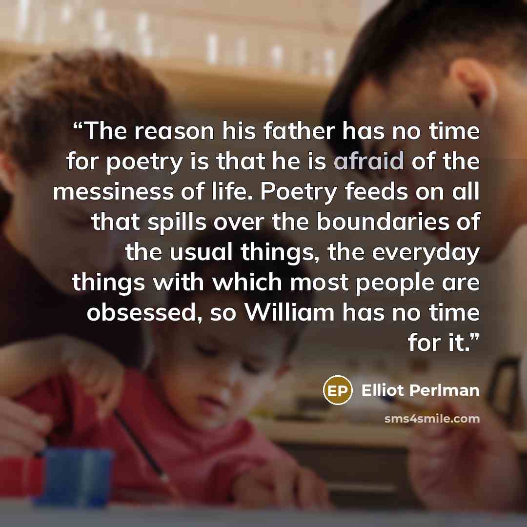 “The reason his father has no time for poetry is that he is afraid of the messiness of life. Poetry feeds on all that spills over the boundaries of the usual things, the everyday things with which most people are obsessed, so William has no time for it.” quote by Elliot Perlman