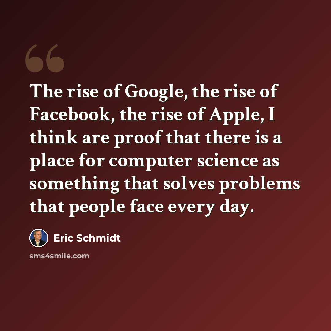 “The rise of Google, the rise of Facebook, the rise of Apple, I think are proof that there is a place for computer science as something that solves problems that people face every day.” quote by Eric Schmidt