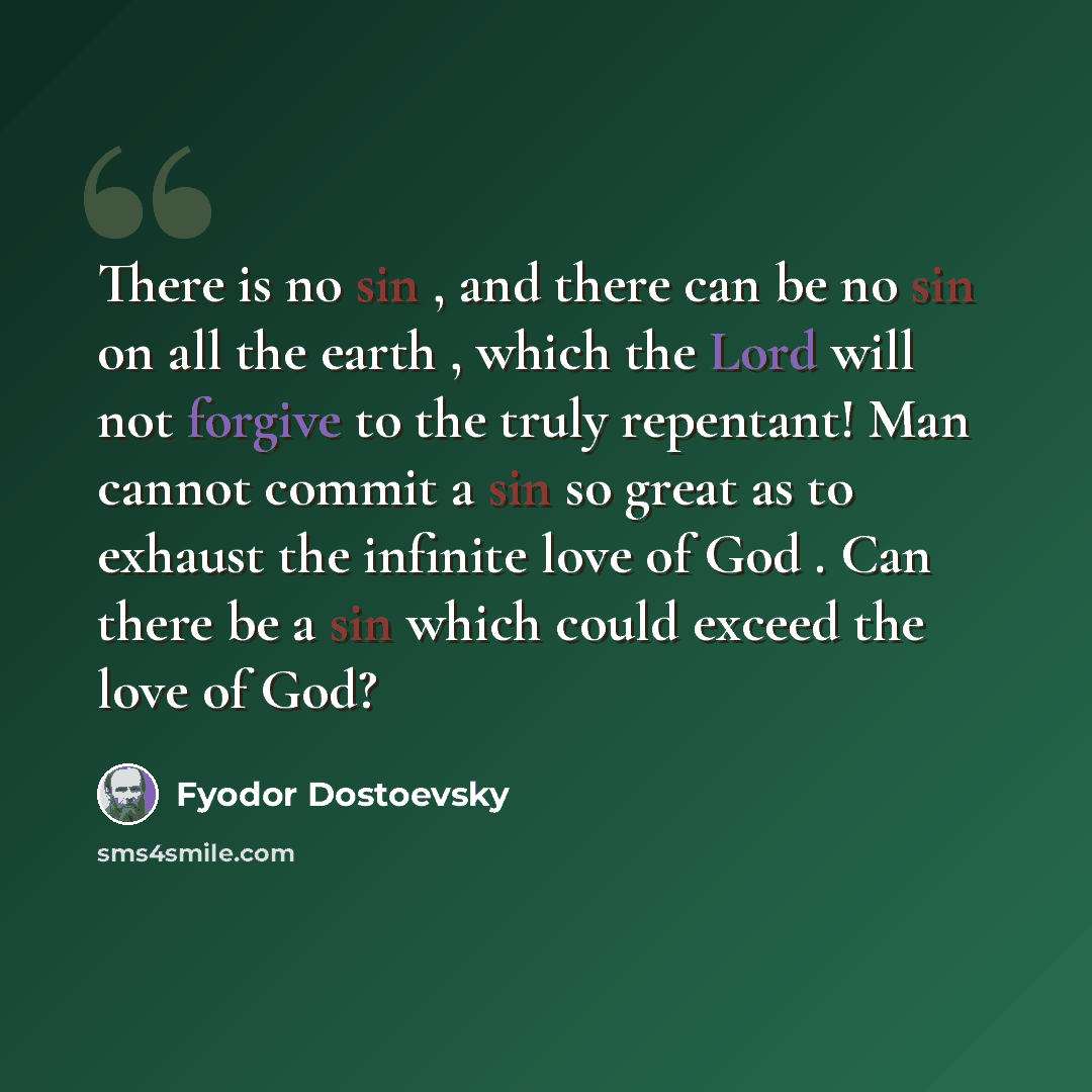 “There is no sin , and there can be no sin on all the earth , which the Lord will not forgive to the truly repentant! Man cannot commit a sin so great as to exhaust the infinite love of God . Can there be a sin which could exceed the love of God?” quote by Fyodor Dostoevsky
