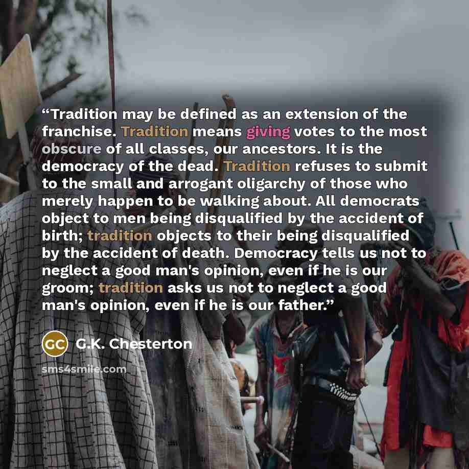 “Tradition may be defined as an extension of the franchise. Tradition means giving votes to the most obscure of all classes, our ancestors. It is the democracy of the dead. Tradition refuses to submit to the small and arrogant oligarchy of those who merely happen to be walking about. All democrats…” quote by G.K. Chesterton