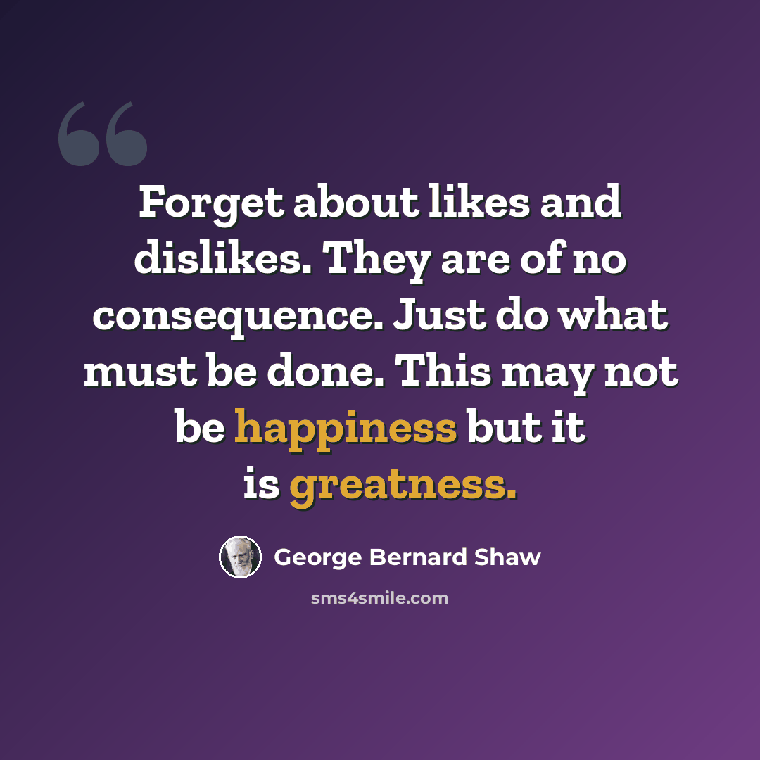 “Forget about likes and dislikes. They are of no consequence. Just do what must be done. This may not be happiness but it is greatness.” quote by George Bernard Shaw