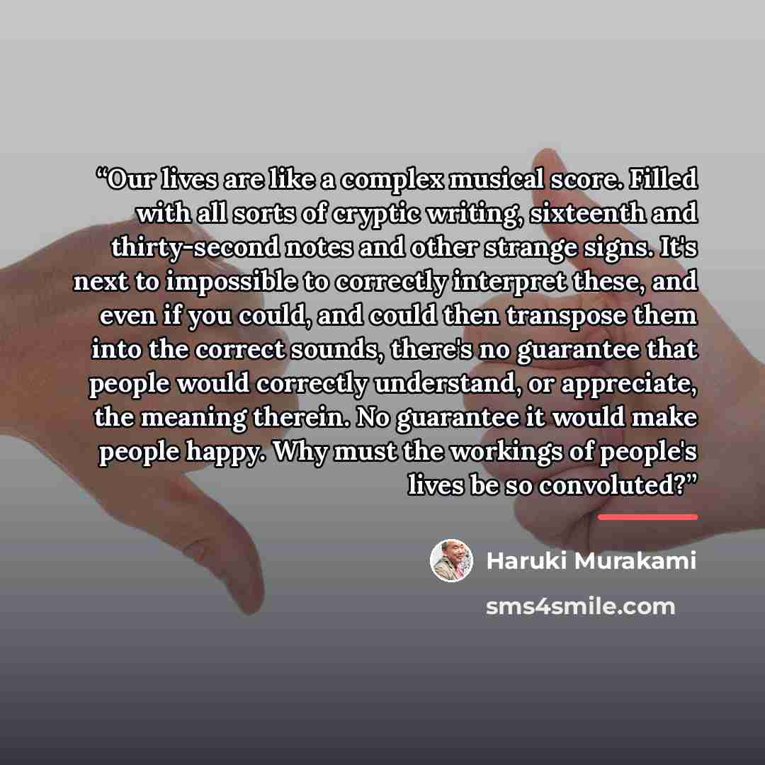 “Our lives are like a complex musical score. Filled with all sorts of cryptic writing, sixteenth and thirty-second notes and other strange signs. It's next to impossible to correctly interpret these, and even if you could, and could then transpose them into the correct sounds, there's no guarantee…” quote by Haruki Murakami