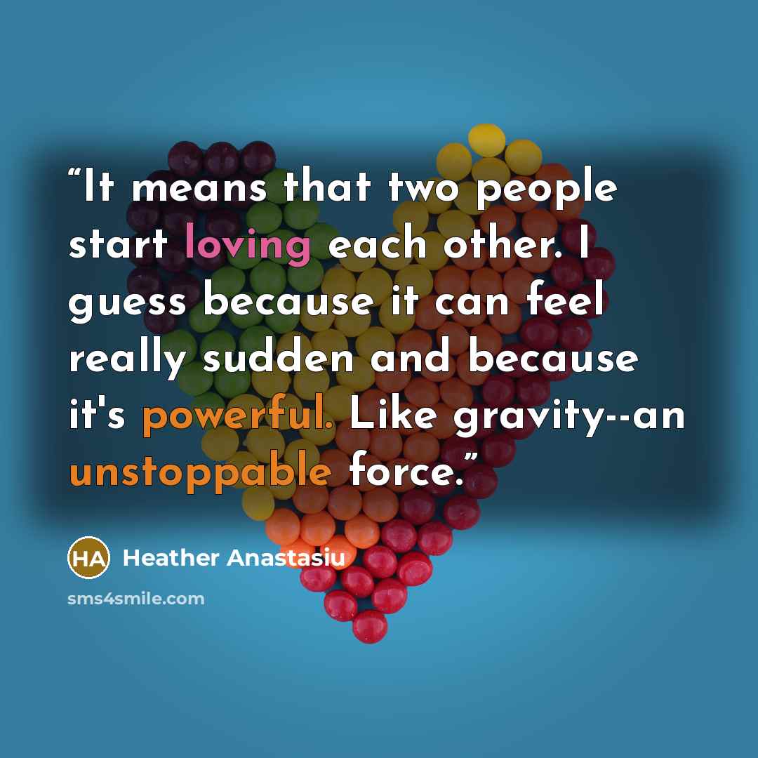 “It means that two people start loving each other. I guess because it can feel really sudden and because it's powerful. Like gravity--an unstoppable force.” quote by Heather Anastasiu